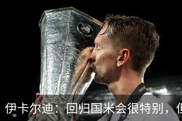 伊卡尔迪：回归国米会很特别，但我不会为回去而回去