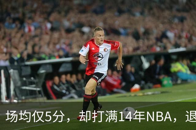 场均仅5分，却打满14年NBA，退役直接升任副总裁，为什么他是人生赢家？