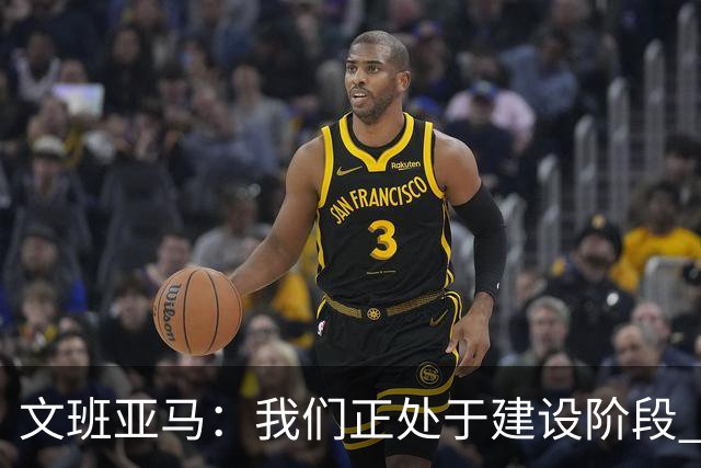 文班亚马：我们正处于建设阶段 必须相信过程着眼大局