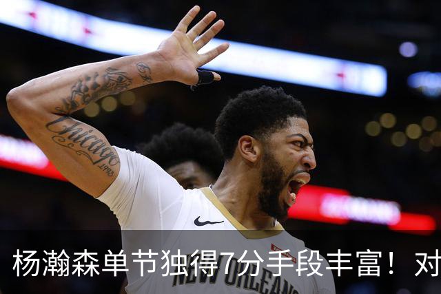 杨瀚森单节独得7分手段丰富！对阵弱旅雄狮的75%命中率含金量如何