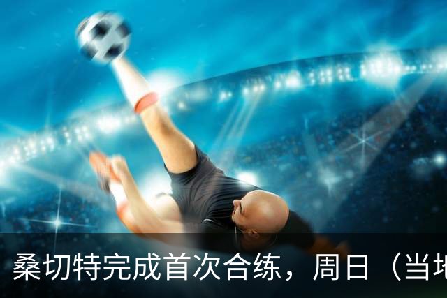 桑切特完成首次合练，周日（当地时间）德比可出战，国王杯轮休