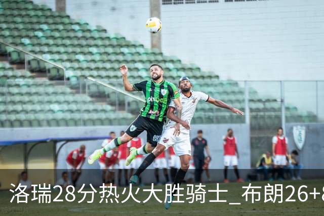 洛瑞28分热火大胜骑士 布朗26+8绿军险胜雄鹿