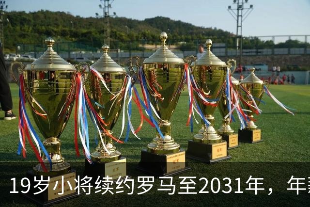 19岁小将续约罗马至2031年，年薪50万欧加奖金